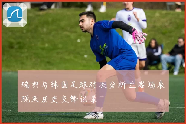 瑞典与韩国足球对决分析主客场表现及历史交锋记录