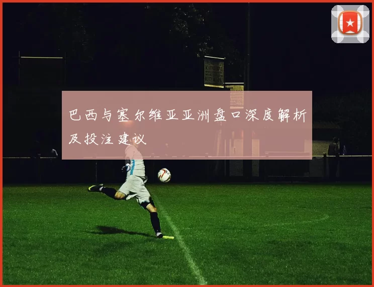 巴西与塞尔维亚亚洲盘口深度解析及投注建议