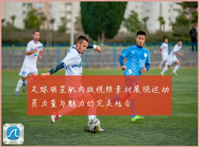 足球明星肌肉版视频素材展现运动员力量与魅力的完美结合