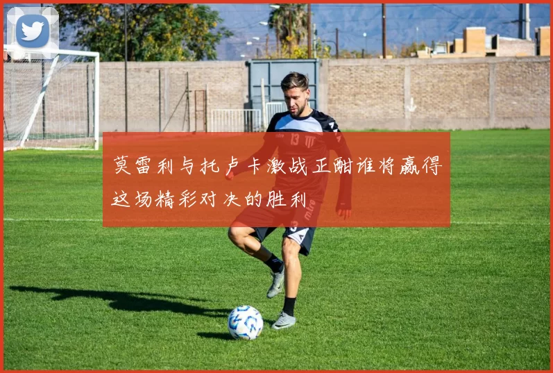 莫雷利与托卢卡激战正酣谁将赢得这场精彩对决的胜利