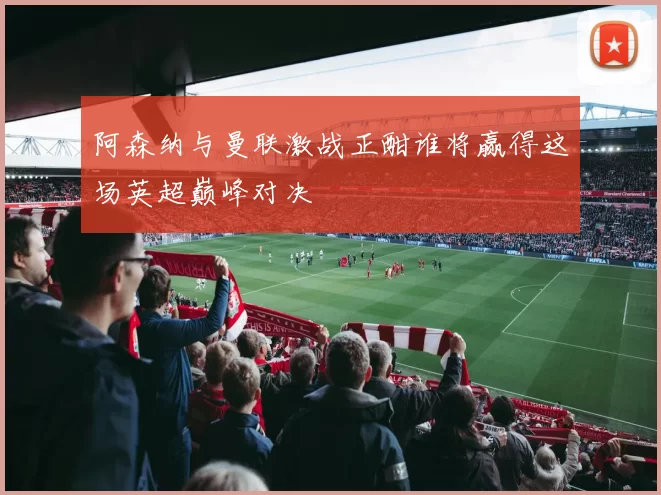 阿森纳与曼联激战正酣谁将赢得这场英超巅峰对决