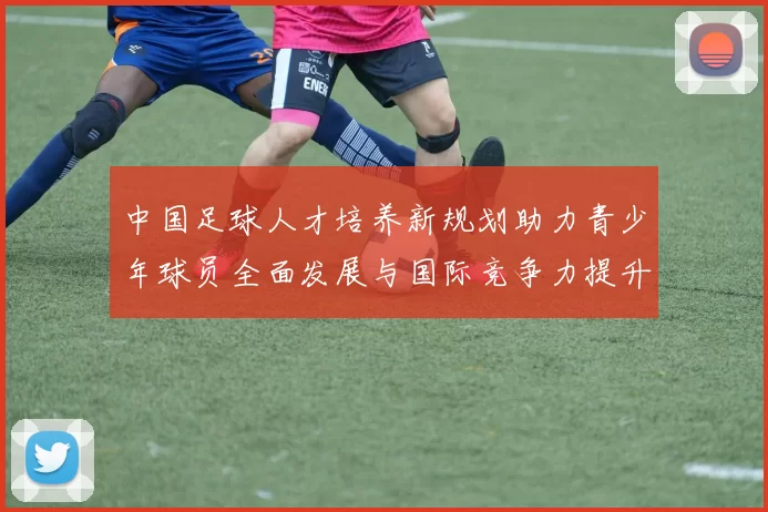 中国足球人才培养新规划助力青少年球员全面发展与国际竞争力提升