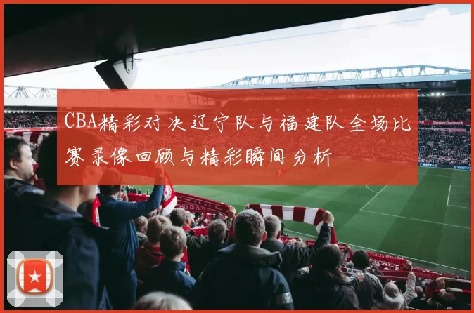 CBA精彩对决辽宁队与福建队全场比赛录像回顾与精彩瞬间分析