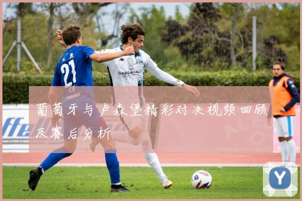 葡萄牙与卢森堡精彩对决视频回顾及赛后分析