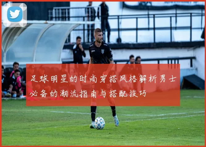 足球明星的时尚穿搭风格解析男士必备的潮流指南与搭配技巧