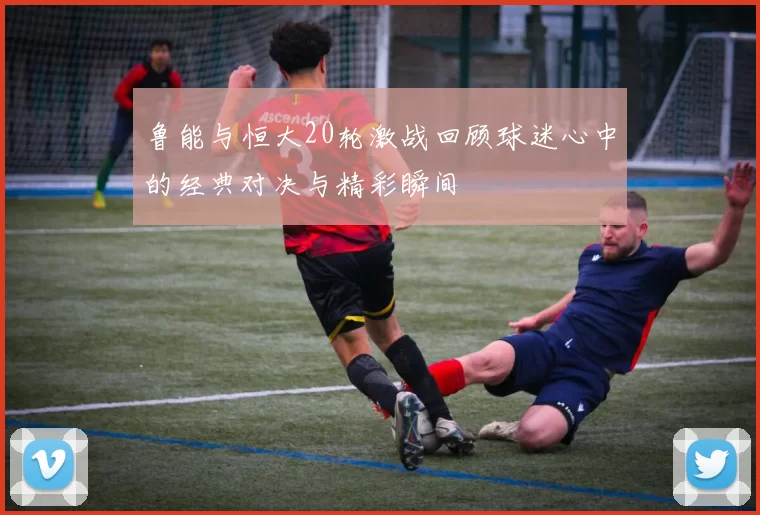 鲁能与恒大20轮激战回顾球迷心中的经典对决与精彩瞬间