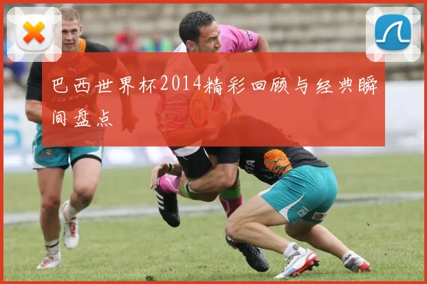 巴西世界杯2014精彩回顾与经典瞬间盘点